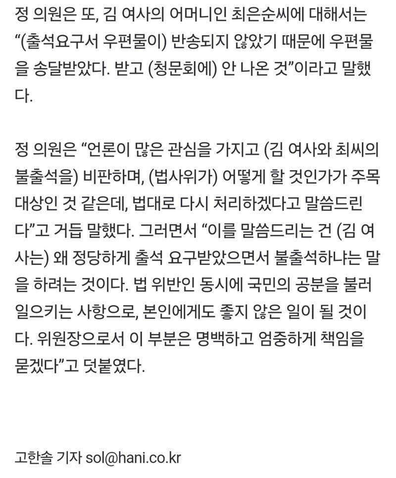 정 의원은 또, 김 여사의 어머니인 최은순씨에 대해서는 “(출석요구서 우편물이) 반송되지 않았기 때문에 우편물 을 송달받았다. 받고 (청문회에) 안 나온 것”이라고 말했 다.
정 의원은 “언론이 많은 관심을 가지고 (김 여사와 최씨의
불출석을) 비판하며, (법사위가) 어떻게 할 것인가가 주목
대상인 것 같은데, 법대로 다시 처리하겠다고 말씀드린
다”고 거듭 말했다. 그러면서 “이를 말씀드리는 건 (김여
사는) 왜 정당하게 출석 요구받았으면서 불출석하냐는 말
을 하려는 것이다. 법 위반인 동시에 국민의 공분을 불러
일으키는 사항으로, 본인에게도 좋지 않은 일이 될 것이
다. 위원장으로서 이 부분은 명백하고 엄중하게 책임을
묻겠다”고 덧붙였다.
고한솔 기자 sol@hani.co.kr