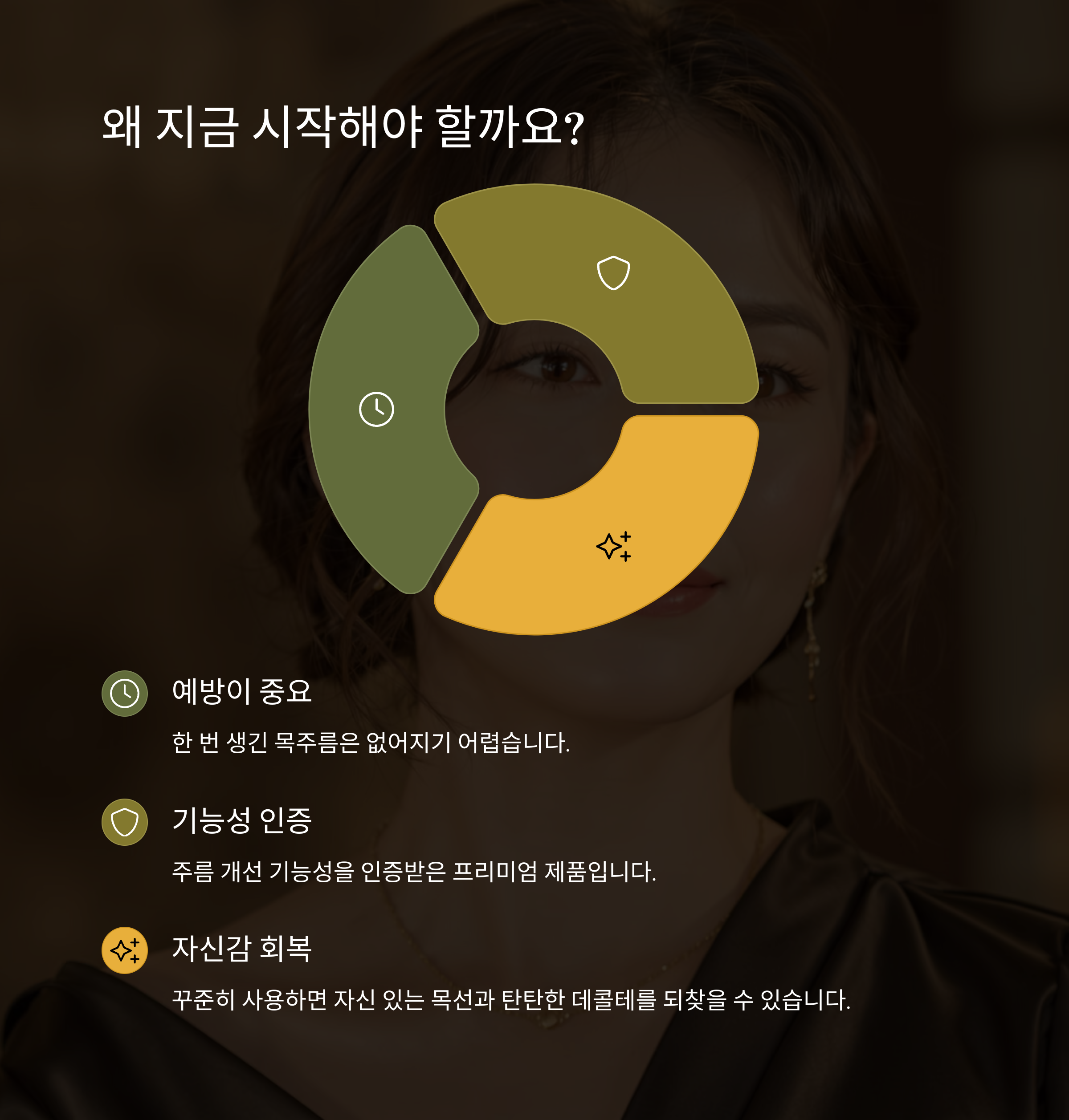 왜 지금 시작해야 할까요?

예방이 중요

한 번 생긴 목주름은 없어지기 어렵습니다.

기능성 인증

주름 개선 기능성을 인증받은 프리미엄 제품입니다.

자신감 회복

꾸준히 사용하면 자신 있는 목선과 탄탄한 데콜테를 되찾을 수 있습니다.