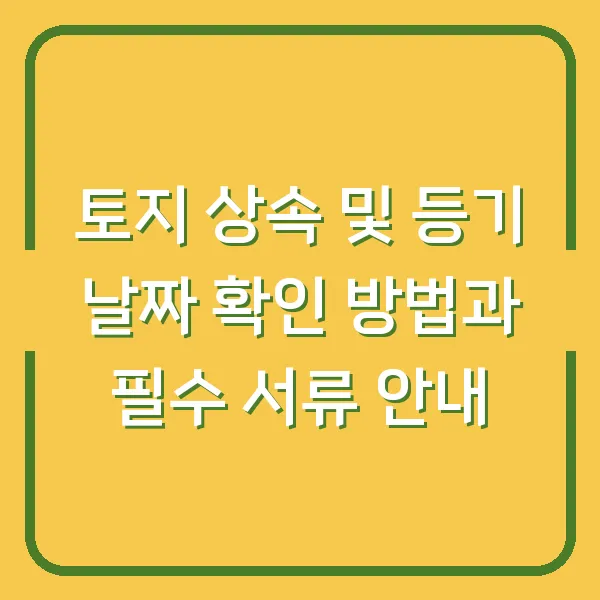 토지 상속 및 등기 날짜 확인 방법과 필수 서류 안내