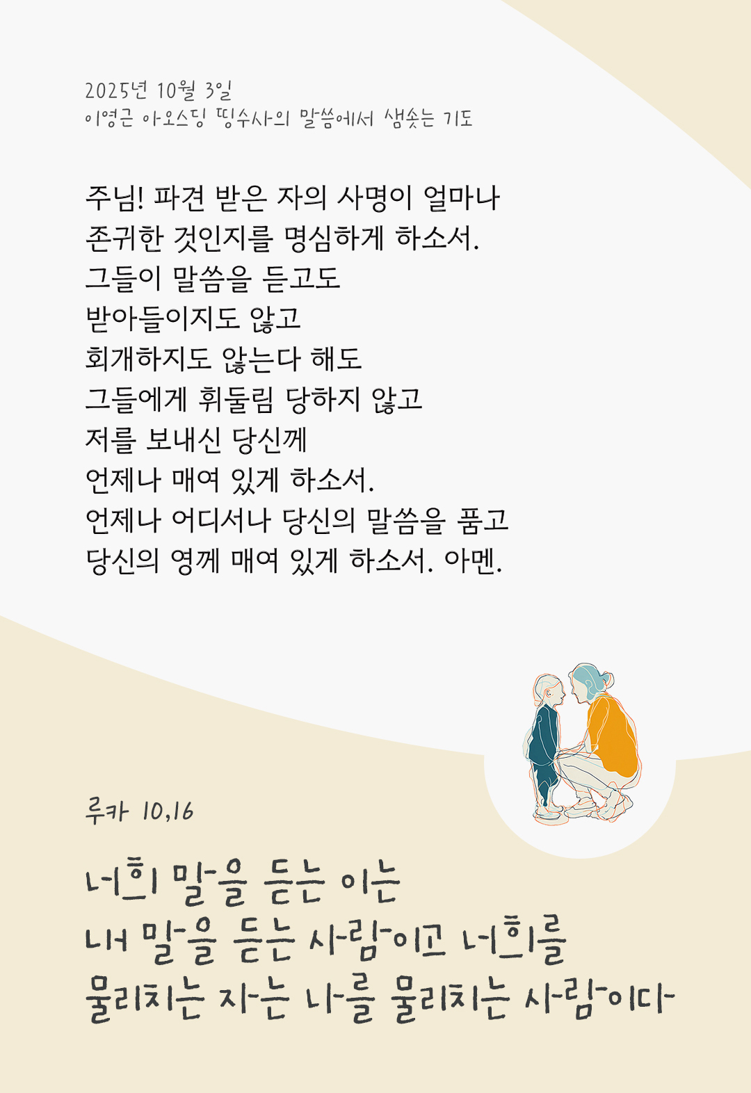 주님! 파견 받은 자의 사명이 얼마나 존귀한 것인지를 명심하게 하소서. 그들이 말씀을 듣고도 받아들이지도 않고, 회개하지도 않는다 해도, 그들에게 휘둘림 당하지 않고 저를 보내신 당신께 언제나 매여 있게 하소서. 언제나 어디서나 당신의 말씀을 품고, 당신의 영께 매여 있게 하소서. 아멘. by 이영근 아오스딩 신부 띵수사의 말씀에서 샘솟는 기도(말샘기도)