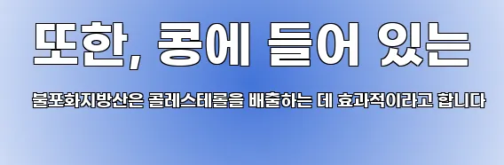  또한, 콩에 들어 있는 불포화지방산은 콜레스테롤을 배출하는 데 효과적이라고 합니다