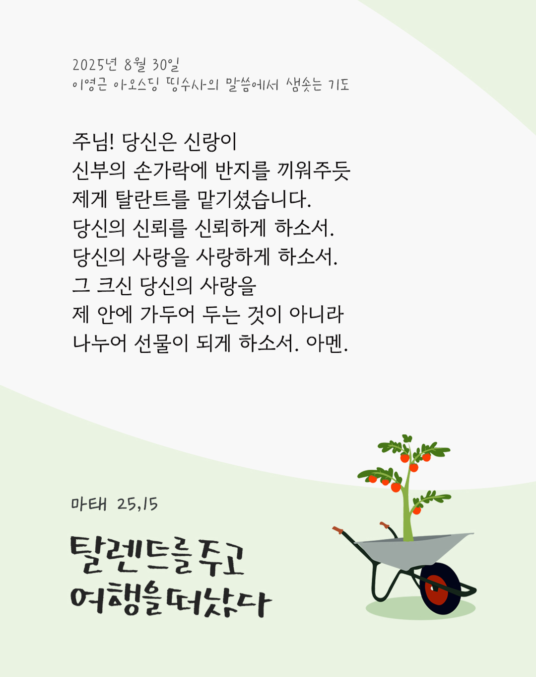 주님! 당신은 신랑이 신부의 손가락에 반지를 끼워주듯 제게 탈란트를 맡기셨습니다. 당신의 신뢰를 신뢰하게 하소서. 당신의 사랑을 사랑하게 하소서. 그 크신 당신의 사랑을 제 안에 가두어 두는 것이 아니라 나누어 선물이 되게 하소서. 아멘. by 이영근 아오스딩 신부 띵수사의 말씀에서 샘솟는 기도(말샘기도)