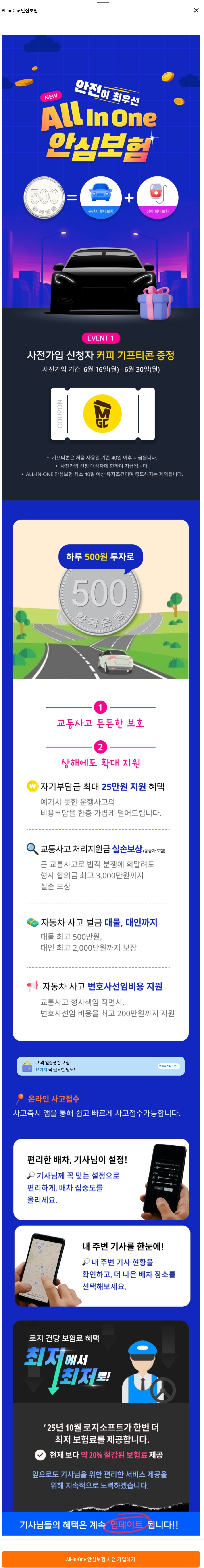 로지 올인원(All-in-One) 안심보험 가입 및 안내
전국의 대리운전 기사님들께 보다 안전하고 안정적인 운행 환경을 제공하기 위한 혁신적인 보험 서비스가 도입되었습니다.



대리운전 기사님을 위한 완성형 보험, 로지 올인원(All-in-One) 안심보험



대리운전은 단순히 운행을 수행하는 것을 넘어, 운전 중 예기치 못한 사고와 다양한 위험 요소에 직면할 수 있는 직종입니다. 이에 따라 기사님의 안전과 생계를 동시에 보호할 수 있는 실질적인 대책이 절실합니다. 바로 이러한 현실적인 필요에 기반하여 탄생한 것이 &lsquo;로지 올인원(All-in-One) 안심보험&rsquo;입니다.

2025년 6월 16일부터 시작된 사전 예약을 통해 대리운전 기사님들은 보다 합리적인 조건으로 보험에 가입하실 수 있으며, 정식 적용일인 2025년 7월 1일부터 해당 보장 혜택이 본격적으로 제공될 예정입니다.



보험료 및 구성 &ndash; 실용성과 경제성의 조화


본 보험 상품은 월 15,000원의 정액 요금으로 제공되며, 하루 기준으로 환산하면 약 500원 수준으로 경제적인 접근이 가능합니다. 운전자 보험과 상해 보험을 통합한 형태로 설계되어 있으며, 총 20개 이상의 보장 항목을 포함함으로써 실용성과 종합성을 모두 갖춘 보험 구조를 갖추고 있습니다.

특히 교통사고 발생 시 기사님의 경제적 부담을 최소화하는 데 초점을 맞추었으며, 보험 설계 단계부터 실무 중심의 분석과 기사님들의 피드백을 반영하여 구성되었습니다.



보장 내용 세부 안내 &ndash; 안전을 위한 견고한 방패


자기부담금 지원 &ndash; 사고 발생 시 최대 25만 원까지 실질 지원
교통사고 실손 보장 &ndash; 동승자 포함한 치료비 실비 보장
자동차 사고 벌금 보장 &ndash; 대인 및 대물 사고 시 법적 부담 완화
변호사 선임비 지원 &ndash; 형사적 분쟁 발생 시 선임 비용 지원
일상생활 상해 보장 &ndash; 골절, 입원 등 총 16개 일상 위험 항목 포함
해당 보장 항목은 기본적인 교통사고는 물론, 일상생활 중 발생할 수 있는 부상까지 포괄하여 기사님의 일상과 생계를 폭넓게 보호합니다.



보험 가입자 전용 기능 &ndash; 편리한 배차 시스템


로지 올인원 안심보험에 가입하신 분께는 단순한 보험 보장 외에도 &lsquo;편리한 배차 기능&rsquo;이라는 특별한 혜택이 제공됩니다. 이 기능은 거리, 금액, 키워드 등의 맞춤 설정을 통해 자신에게 가장 적합한 콜을 선별적으로 우선 배차 받을 수 있도록 지원합니다.

또한, 오더 색상 지정과 실시간 기사 현황 확인 기능을 통해 콜 선택의 효율성을 극대화하며, 반복적인 콜 확인에서 오는 스트레스를 줄여줍니다. 수익성과 시간 효율을 동시에 고려한 혁신적인 기능이라 할 수 있습니다.



가입 방법 및 결제 안내 &ndash; 간편하고 신속한 절차


로지 프로그램 실행 시 나타나는 팝업창을 통해 손쉽게 사전 가입 페이지로 이동하실 수 있습니다. 기본 인적 사항 입력 및 인증을 마치면 자동으로 보험 가입 절차가 완료되며, 가입자는 2025년 7월 1일부터 해당 보험의 모든 혜택을 누릴 수 있게 됩니다.

결제는 로지 정산금에서 자동 차감되는 방식으로 매월 정기적으로 처리되며, 별도의 납부 과정이 필요하지 않아 매우 간편합니다. 가입자 편의를 극대화한 스마트한 시스템이라 평가됩니다.



사전 가입 혜택 &ndash; 실질적인 보상과 특별 선물


사전 예약 기간인 2025년 6월 16일부터 6월 30일 사이에 가입을 완료하신 모든 기사님께는 추가 혜택으로 &lsquo;메가커피 기프티콘&rsquo;이 제공됩니다. 이는 단순한 보험 가입을 넘어 로지를 통해 느낄 수 있는 동반 성장의 첫 발걸음입니다.



기사님을 위한 맞춤형 보험, 지금 시작하십시오


예기치 못한 사고와 위험에 항상 노출되어 있는 대리운전 환경에서 &lsquo;로지 올인원(All-in-One) 안심보험&rsquo;은 기사님의 생계와 안전을 동시에 지킬 수 있는 강력한 보호장치입니다. 지금 이 순간에도 수많은 기사님들이 더 나은 근무 조건을 위해 선택하고 계십니다.

가입 관련 문의는 골드대리운전을 통해 언제든지 가능하며, 전문 상담을 통해 정확하고 신속한 안내를 받으실 수 있습니다. 신뢰와 안정, 그리고 실질적인 혜택을 모두 제공하는 이번 보험, 지금 바로 경험해보시기 바랍니다.

&copy; 2025 골드대리운전 &ndash; 모든 권리 보유

로지 올인원 안심보험 가입 및 안내