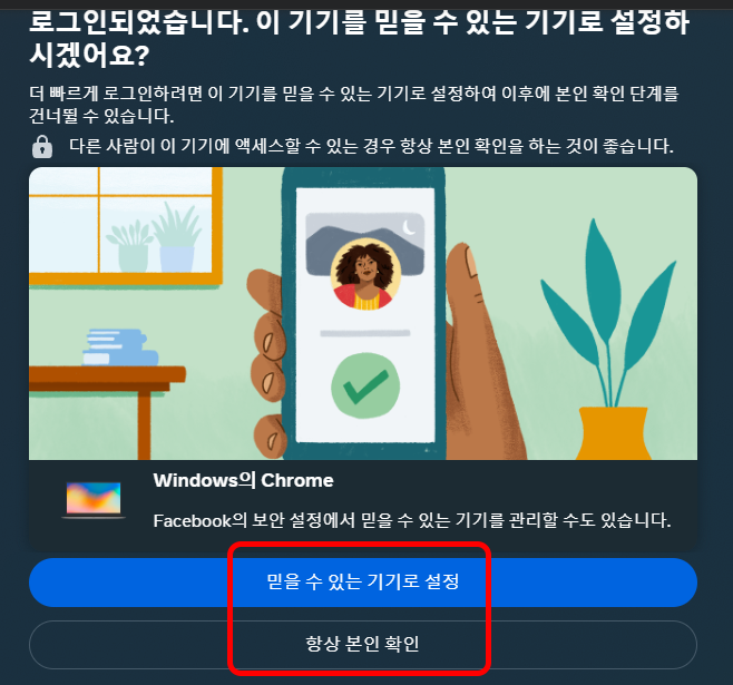 로그인되었습니다. 이 기기를 믿을 수 있는 기기로 설정하시겠어요?
더 빠르게 로그인하려면 이 기기를 믿을 수 있는 기기로 설정하여 이후에 본인 확인 단계를 건너뛸 수 있습니다.
다른 사람이 이 기기에 액세스 할 수 있는 경우 항상 본인 확인을 하는 것이 좋습니다.

Windows의 Chrome
Facebook의 보안 설정에서 믿을 수 있는 기기를 관리할 수도 있습니다.

믿을 수 있는 기기로 설정
항상 본인 확인
