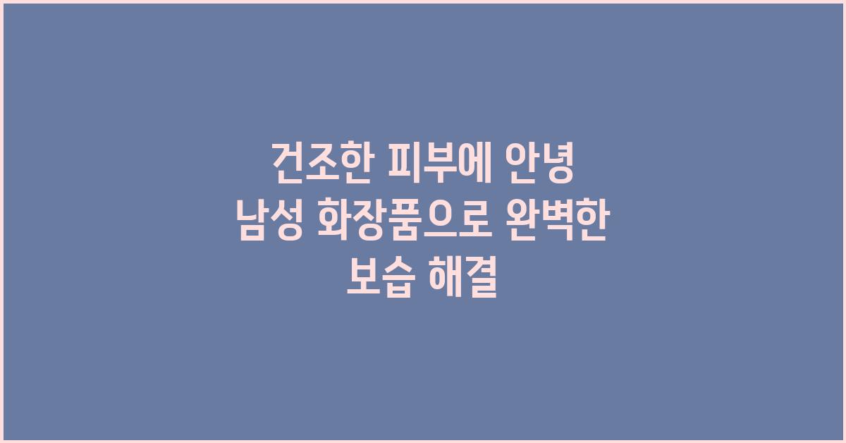 건조한 피부에 안녕! 건성 피부 남성 화장품