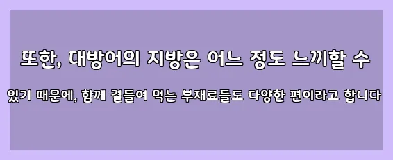  또한, 대방어의 지방은 어느 정도 느끼할 수 있기 때문에, 함께 곁들여 먹는 부재료들도 다양한 편이라고 합니다