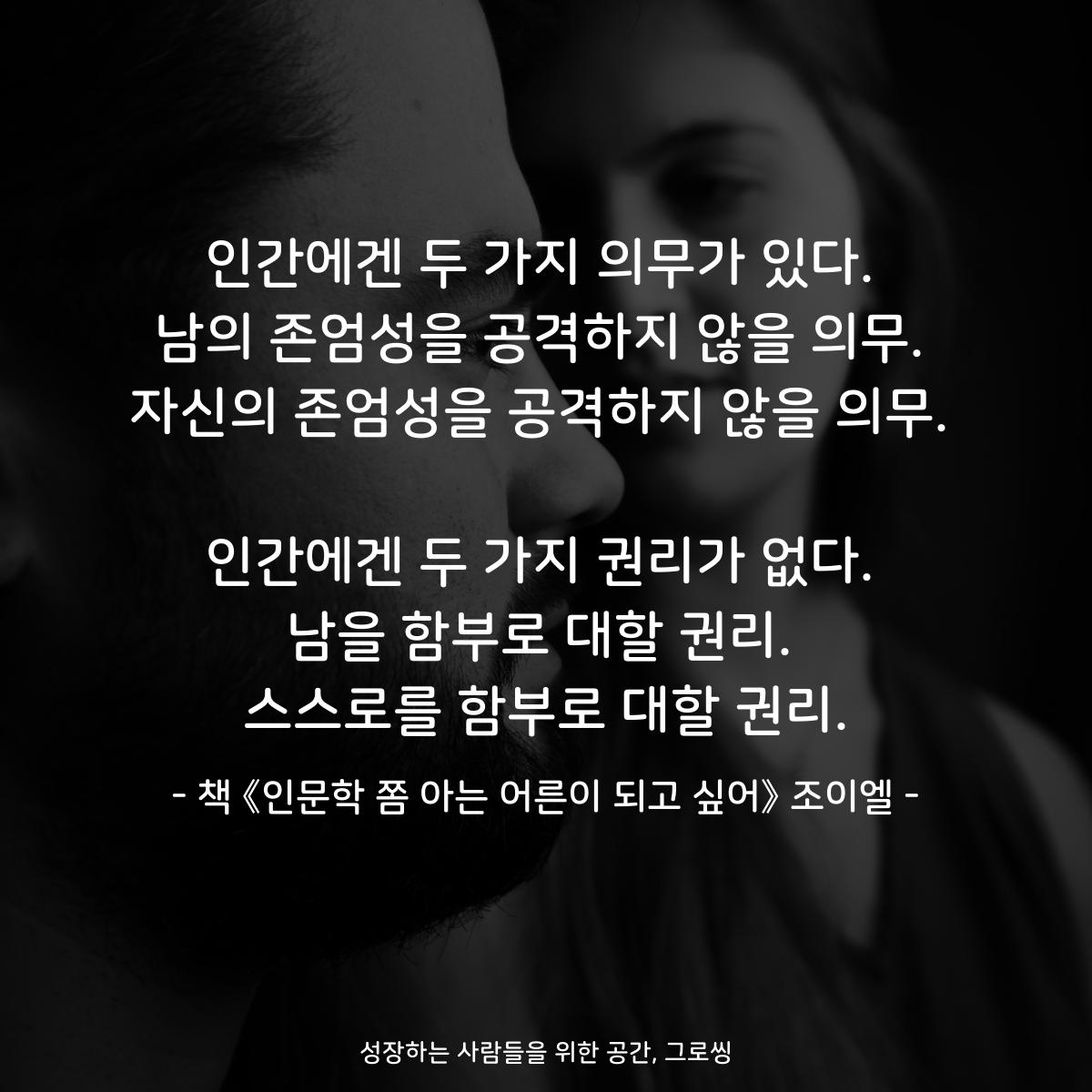 인간에겐 두 가지 의무가 있다.
남의 존엄성을 공격하지 않을 의무.
자신의 존엄성을 공격하지 않을 의무.

인간에겐 두 가지 권리가 없다.
남을 함부로 대할 권리.
스스로를 함부로 대할 권리.