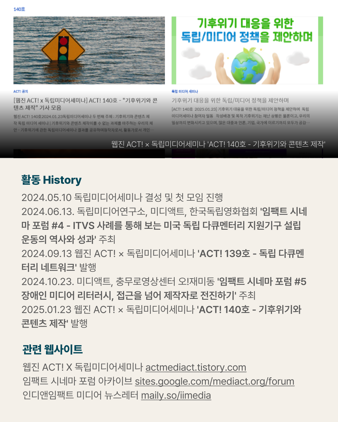 활동 History 2024.05.10 독립미디어세미나 결성 및 첫 모임 진행 2024.06.13. 독립미디어연구소&amp;#44; 미디액트&amp;#44; 한국독립영화협회 &amp;#39;임팩트 시네마 포럼 #4 - ITVS 사례를 통해 보는 미국 독립 다큐멘터리 지원기구 설립 운동의 역사와 성과&amp;#39; 주최 2024.09.13 웹진 ACT! &times; 독립미디어세미나 &amp;#39;ACT! 139호 - 독립 다큐멘터리 네트워크&amp;#39; 발행 2024.10.23. 미디액트&amp;#44; 충무로영상센터 오!재미동 &amp;#39;임팩트 시네마 포럼 #5 장애인 미디어 리터러시&amp;#44; 접근을 넘어 제작자로 전진하기&amp;#39; 주최 2025.01.23 웹진 ACT! &times; 독립미디어세미나 &amp;#39;ACT! 140호 - 기후위기와 콘텐츠 제작&amp;#39; 발행 관련 웹사이트 웹진 ACT! X 독립미디어세미나 actmediact.tistory.com 임팩트 시네마 포럼 아카이브 sites.google.com/mediact.org/forum 인디앤임팩트 미디어 뉴스레터 maily.so/iimedia (사진) 웹진 ACT! &times; 독립미디어세미나 &amp;#39;ACT! 140호 - 기후위기와 콘텐츠 제작&amp;#39; 