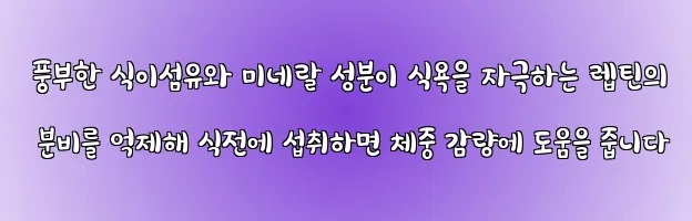  풍부한 식이섬유와 미네랄 성분이 식욕을 자극하는 렙틴의 분비를 억제해 식전에 섭취하면 체중 감량에 도움을 줍니다