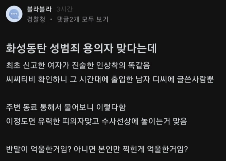 블라블라
3시간
경찰청 댓글2개 모두 보기
화성동탄 성범죄 용의자 맞다는데
최초 신고한 여자가 진술한 인상착의 똑같음
씨씨티비 확인하니 그 시간대에 출입한 남자 디씨에 글쓴사람뿐
주변 동료 통해서 물어보니 이렇다함 이정도면 유력한 피의자맞고 수사선상에 놓이는거 맞음
반말이 억울한거임? 아니면 본인만 찍힌게 억울한거임?
블라인드하이어에서 간편하게 프로필 등록하고 이직 제안 받기
6 직장인끼리 소개팅하러 가기 by 블라인드가 만든 소개팅앱