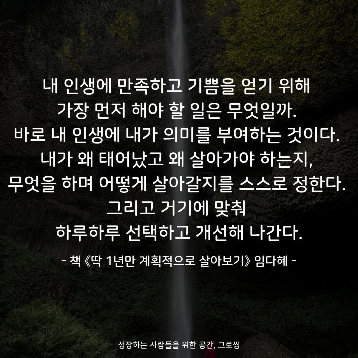 내 인생에 만족하고 기쁨을 얻기 위해
가장 먼저 해야 할 일은 무엇일까.
바로 내 인생에 내가 의미를 부여하는 것이다.
내가 왜 태어났고 왜 살아가야 하는지,
무엇을 하며 어떻게 살아갈지를 스스로 정한다.
그리고 거기에 맞춰
하루하루 선택하고 개선해 나간다.