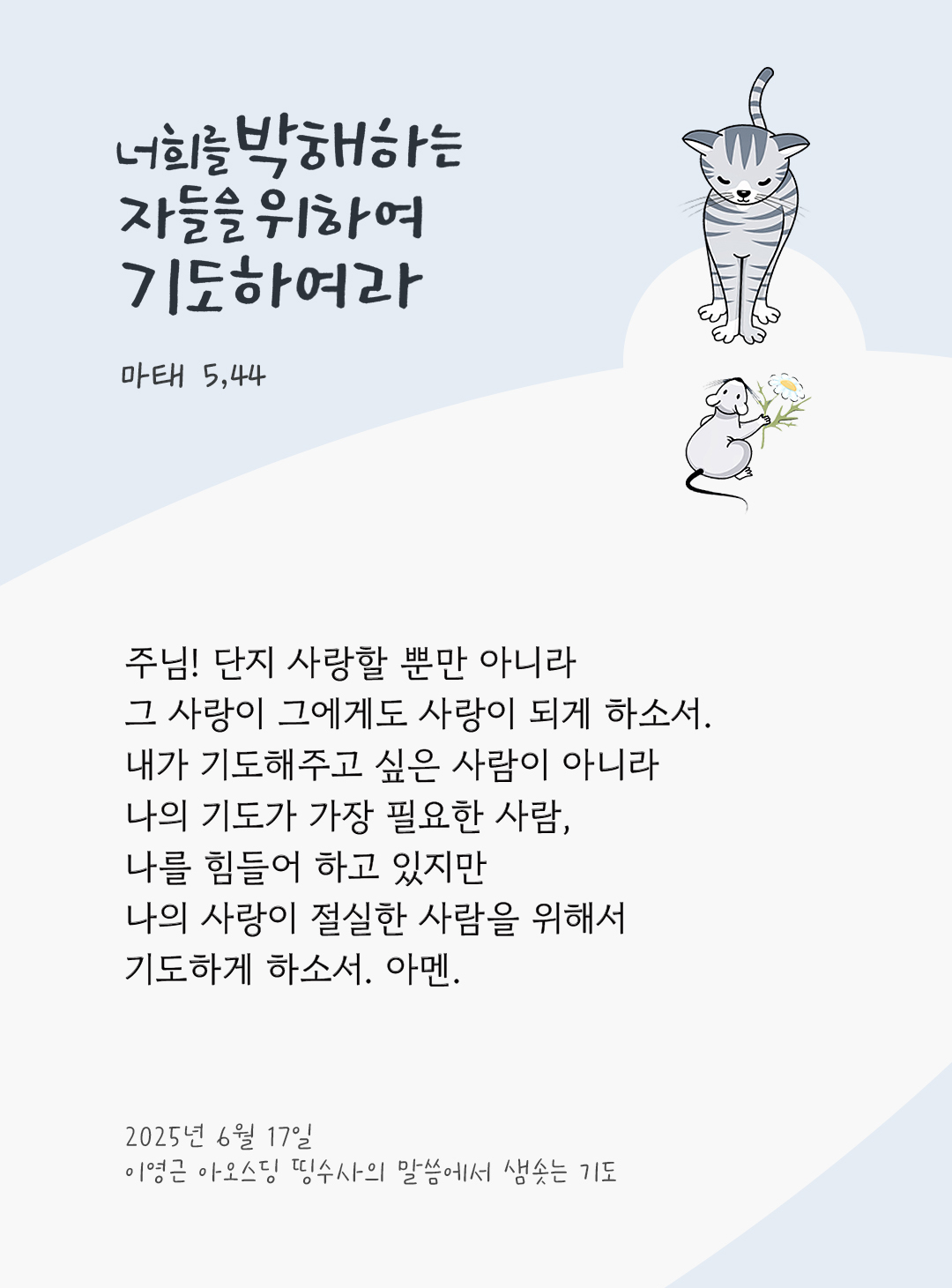 주님! 단지 사랑할 뿐만 아니라, 그 사랑이 그에게도 사랑이 되게 하소서. 내가 기도해주고 싶은 사람이 아니라 나의 기도가 가장 필요한 사람, 나를 힘들어 하고 있지만 나의 사랑이 절실한 사람을 위해서 기도하게 하소서. 아멘. by 이영근 아오스딩 신부 띵수사의 말씀에서 샘솟는 기도(말샘기도)