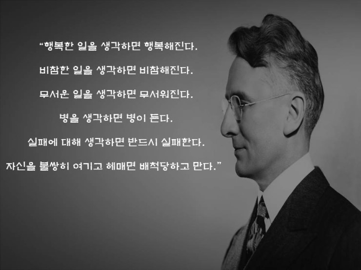 데일 카네기의 명언 중 하나이다.

&quot;행복한 일을 생각하면 행복해진다.
비참한 일을 생각하면 비참해진다.
무서운 일을 생각하면 무서워진다.
병을 생각하면 병이 든다.
실패에 대해 생각하면 반드시 실패한다.
자신을 불쌍히 여기고 헤매면 배척당하고 만다.&quot;