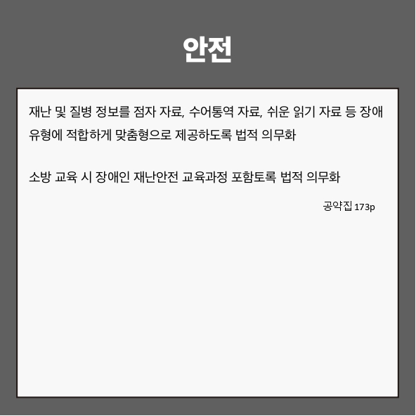 안전
● 재난 및 질병 정보를 점자 자료, 수어통역 자료, 쉬운 읽기 자료 등 장애 유형에 적합하게 맞춤형으로 제공하도록 법적 의무화 (공약집 173p)
● 소방 교육 시 장애인 재난안전 교육과정 포함토록 법적 의무화 (공약집 173p)