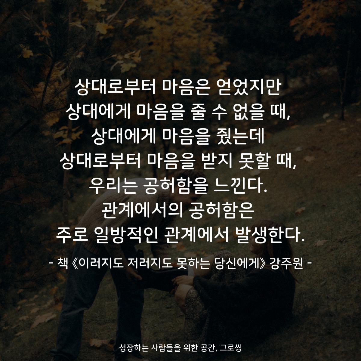상대로부터 마음은 얻었지만
상대에게 마음을 줄 수 없을 때,
상대에게 마음을 줬는데
상대로부터 마음을 받지 못할 때,
우리는 공허함을 느낀다.
관계에서의 공허함은
주로 일방적인 관계에서 발생한다.
