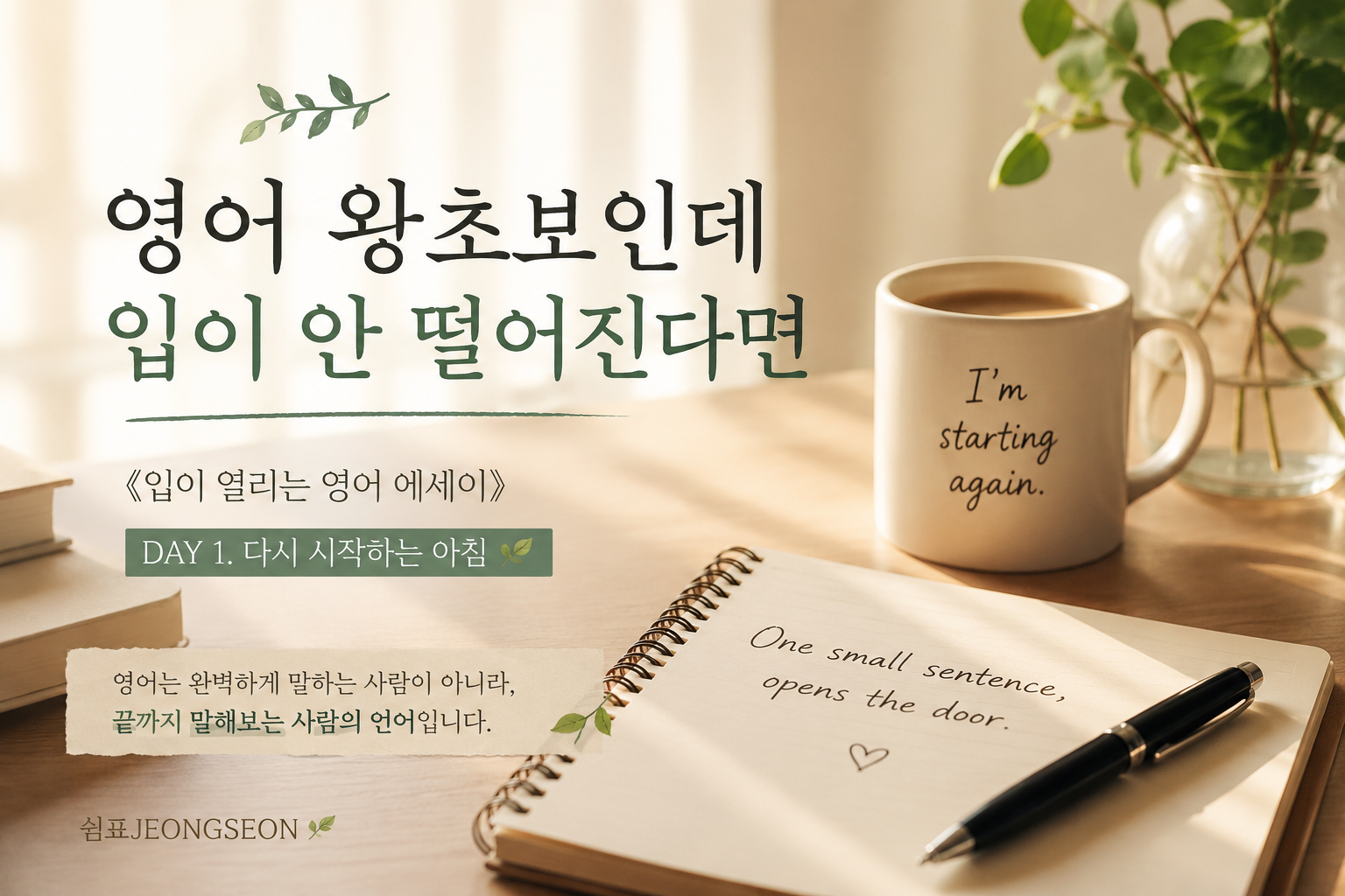 따뜻한 햇살이 비치는 책상 위에 커피잔과 노트가 놓여 있는 감성적인 영어 공부 장면.
머그컵에는 &ldquo;I&rsquo;m starting again.&rdquo; 문장이 적혀 있고, 노트와 펜 옆으로 조용한 새벽 감성이 흐른다.
영어 왕초보의 다시 시작을 담은 《입이 열리는 영어 에세이》 DAY 1 썸네일 이미지.