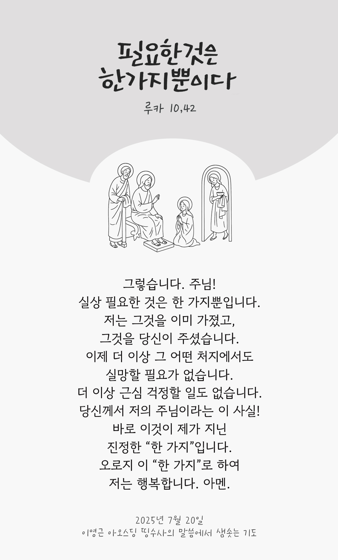 그렇습니다. 주님! 실상 필요한 것은 한 가지뿐입니다. 저는 그것을 이미 가졌고, 그것을 당신이 주셨습니다. 이제 더 이상 그 어떤 처지에서도 실망할 필요가 없습니다. 더 이상 근심 걱정할 일도 없습니다. 당신께서 저의 주님이라는 이 사실! 바로 이것이 제가 지닌 진정한 “한 가지”입니다. 오로지 이 “한 가지”로 하여 저는 행복합니다! 아멘. by 이영근 아오스딩 신부 띵수사의 말씀에서 샘솟는 기도(말샘기도)