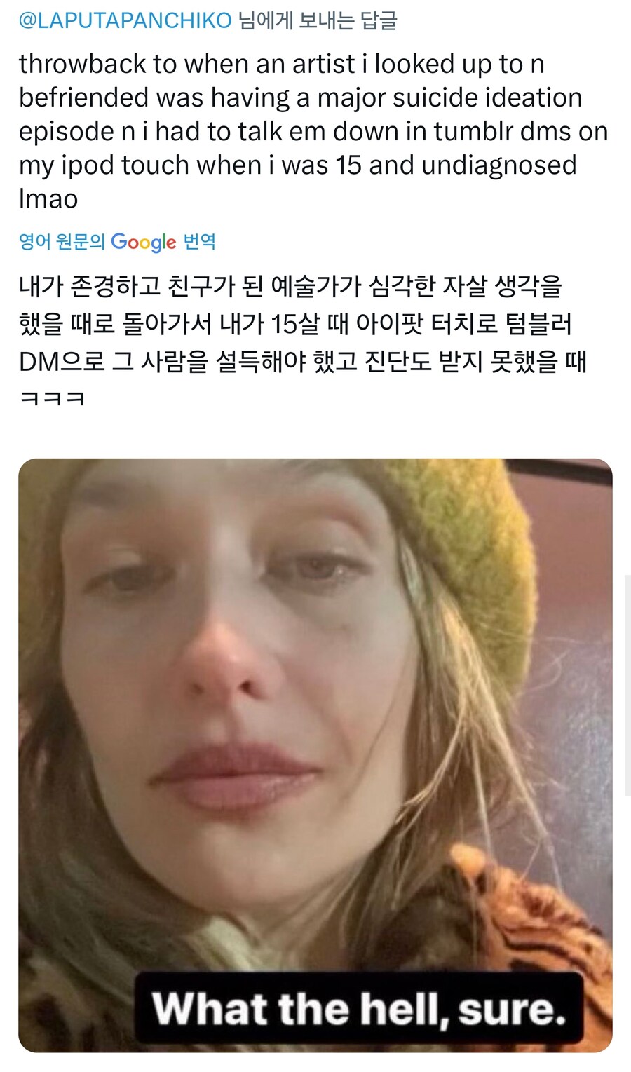 @LAPUTAPANCHIKO 님에게 보내는 답글
throwback to when an artist i looked up to n befriended was having a major suicide ideation episode n i had to talk em down in tumblr dms on my ipod touch when i was 15 and undiagnosed Imao
영어 원문의 Google 번역
내가 존경하고 친구가 된 예술가가 심각한 자살 생각을 했을 때로 돌아가서 내가 15살 때 아이팟 터치로 텀블러 DM으로 그 사람을 설득해야 했고 진단도 받지 못했을 때
ㅋㅋㅋ
What the hell, sure.