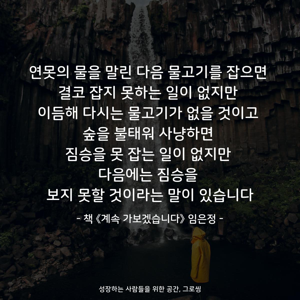 연못의 물을 말린 다음 물고기를 잡으면
결코 잡지 못하는 일이 없지만
이듬해 다시는 물고기가 없을 것이고
숲을 불태워 사냥하면
짐승을 못 잡는 일이 없지만
다음에는 짐승을
보지 못할 것이라는 말이 있습니다