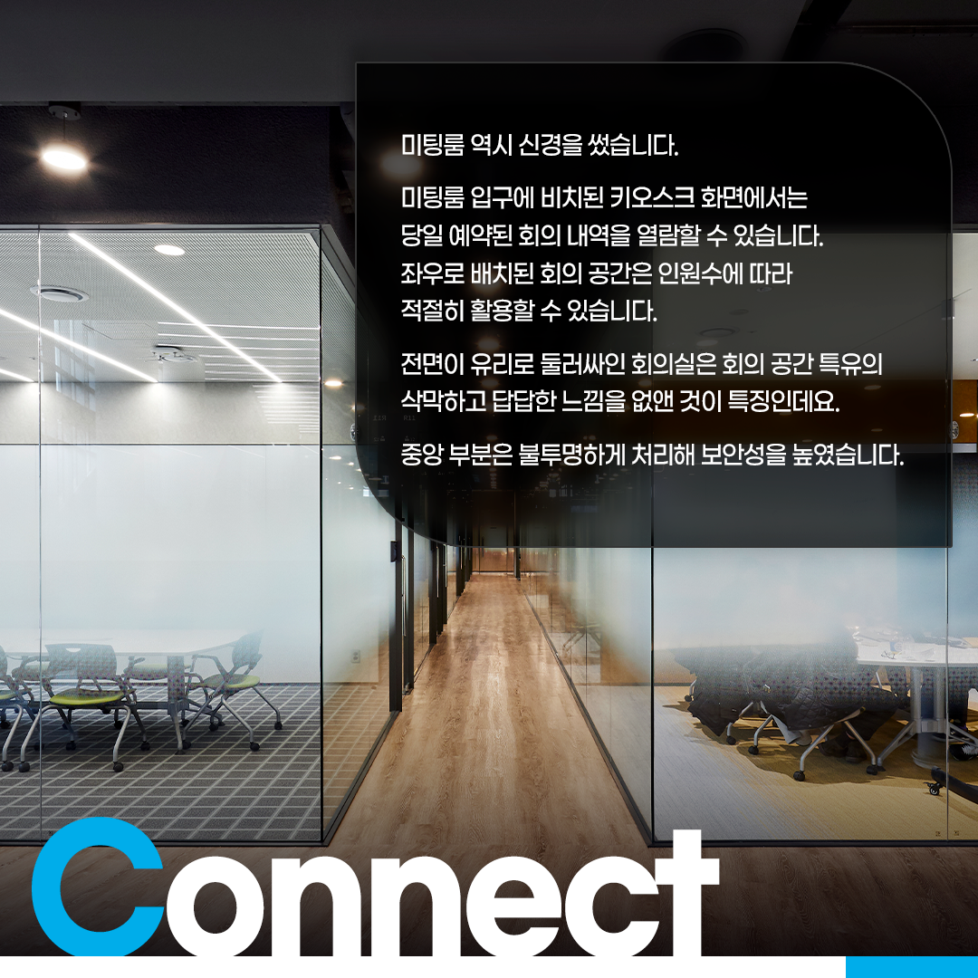 미팅룸 역시 신경을 썼습니다.
미팅룸 입구에 비치된 키오스크 화면에서는 당일 예약된 회의 내역을 열람할 수 있습니다. 좌우로 배치된 회의 공간은 인원수에 따라 적절히 활용할 수 있습니다.
전면이 유리로 둘러싸인 회의실은 회의 공간 특유의 삭막하고 답답한 느낌을 없앤 것이 특징인데요.
중앙 부분은 불투명하게 처리해 보안성을 높였습니다.
