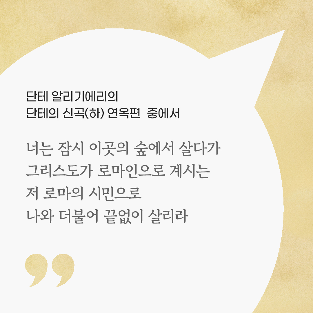 너는 잠시 이곳의 숲에서 살다가 그리스도가 로마인으로 계시는 저 로마의 시민으로 나와 더불어 끝없이 살리라. (단테 알리기에리의 단테의 신곡(하) 연옥편 중에서)