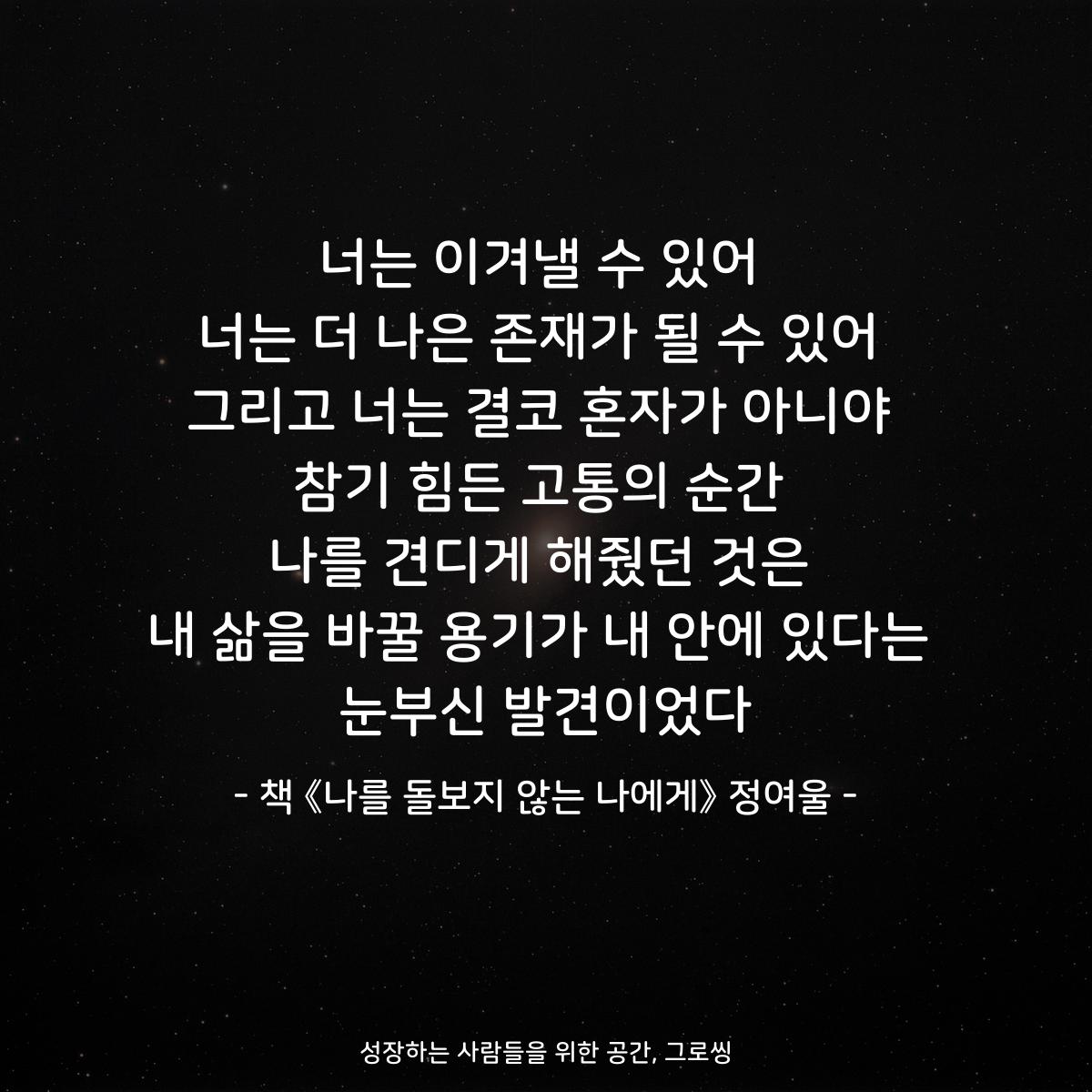 너는 이겨낼 수 있어
너는 더 나은 존재가 될 수 있어
그리고 너는 결코 혼자가 아니야
참기 힘든 고통의 순간
나를 견디게 해줬던 것은
내 삶을 바꿀 용기가 내 안에 있다는
눈부신 발견이었다