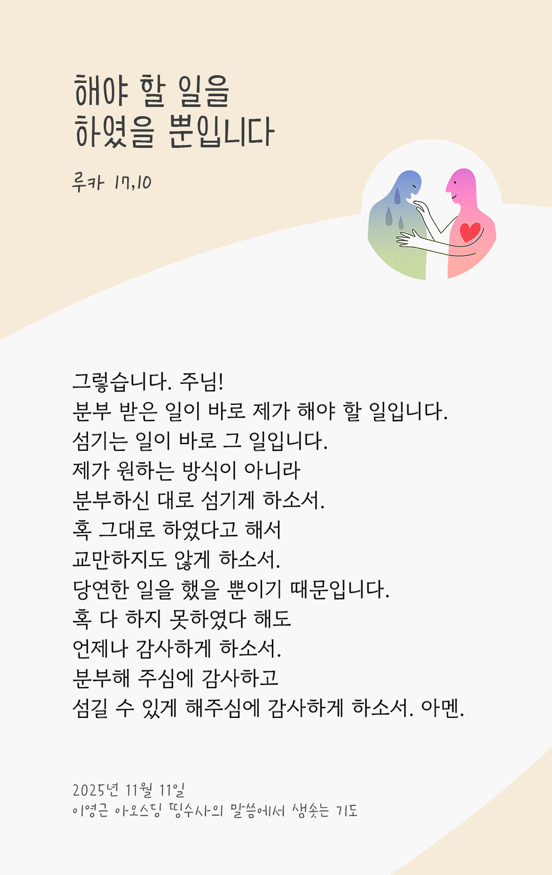 그렇습니다. 주님! 분부 받은 일이 바로 제가 해야 할 일입니다. 섬기는 일이 바로 그 일입니다. 제가 원하는 방식이 아니라, 분부하신 대로 섬기게 하소서! 혹 그대로 하였다고 해서 교만하지도 않게 하소서! 당연한 일을 했을 뿐이기 때문입니다. 혹 다 하지 못하였다 해도, 언제나 감사하게 하소서! 분부해 주심에 감사하고, 섬길 수 있게 해주심에 감사하게 하소서! 아멘. by 이영근 아오스딩 신부 띵수사의 말씀에서 샘솟는 기도(말샘기도)