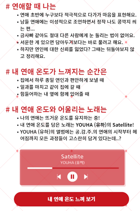 # 연애할 때 나는 : 연애 초반에 누구보다 적극적으로 다가가 마음을 표현해요. 남들 연애에는 이성적으로 조언하면서 정작 나도 콩깍지 씌는 편... 금사빠 같아도 절대 다른 사람에게 눈 돌리는 법이 없어요. 서운한 게 있으면 담아두기보다는 바로 풀려고 해요. 하지만 연인에 대한 신뢰를 잃었다? 그때는 뒤돌아보지 않고 정리해요. # 내 연애 온도가 느껴지는 순간은 : 집에서 하루 종일 연인과 편안하게 보낼 때 일과를 마치고 같이 집에 갈 때 힘들어하는 내 옆에 함께 있어줄 때 # 내 연애 온도와 어울리는 노래는 : 나의 연애는 뜨거운 온도를 유지하는 중! 내 연애 온도를 담은 노래는 YOUHA (유하)의 Satellite! YOUHA (유하)의 앨범에는 공.감.주.의 연애의 시작부터 헤어짐까지 모든 과정들이 고스란히 담겨 있다는데..?