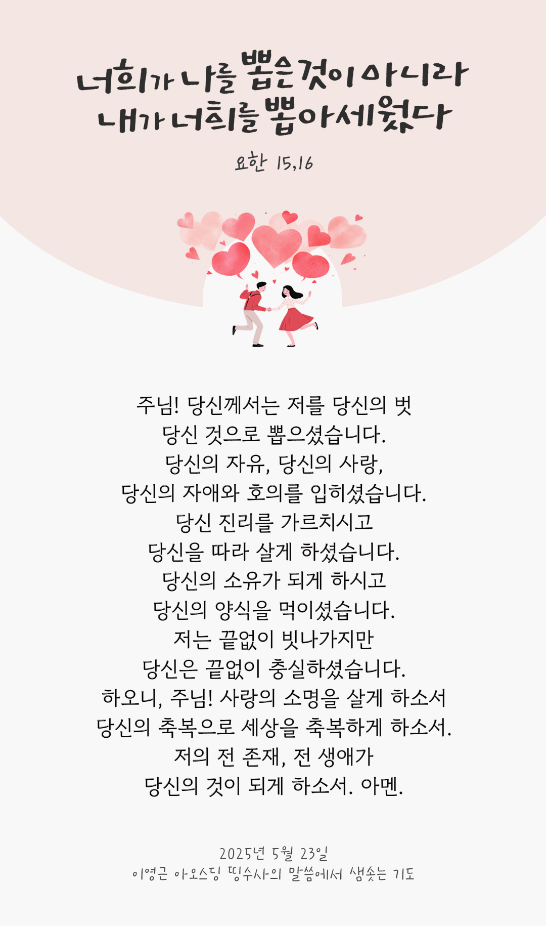 주님! 당신께서는 저를 당신의 벗, 당신 것으로 뽑으셨습니다. 당신의 자유, 당신의 사랑, 당신의 자애와 호의를 입히셨습니다. 당신 진리를 가르치시고, 당신을 따라 살게 하셨습니다. 당신의 소유가 되게 하시고, 당신의 양식을 먹이셨습니다. 저는 끝없이 빗나가지만, 당신은 끝없이 충실하셨습니다. 하오니, 주님! 사랑의 소명을 살게 하소서 당신의 축복으로 세상을 축복하게 하소서. 저의 전 존재, 전 생애가 당신의 것이 되게 하소서. 아멘. by 이영근 아오스딩 신부 띵수사의 말씀에서 샘솟는 기도(말샘기도)