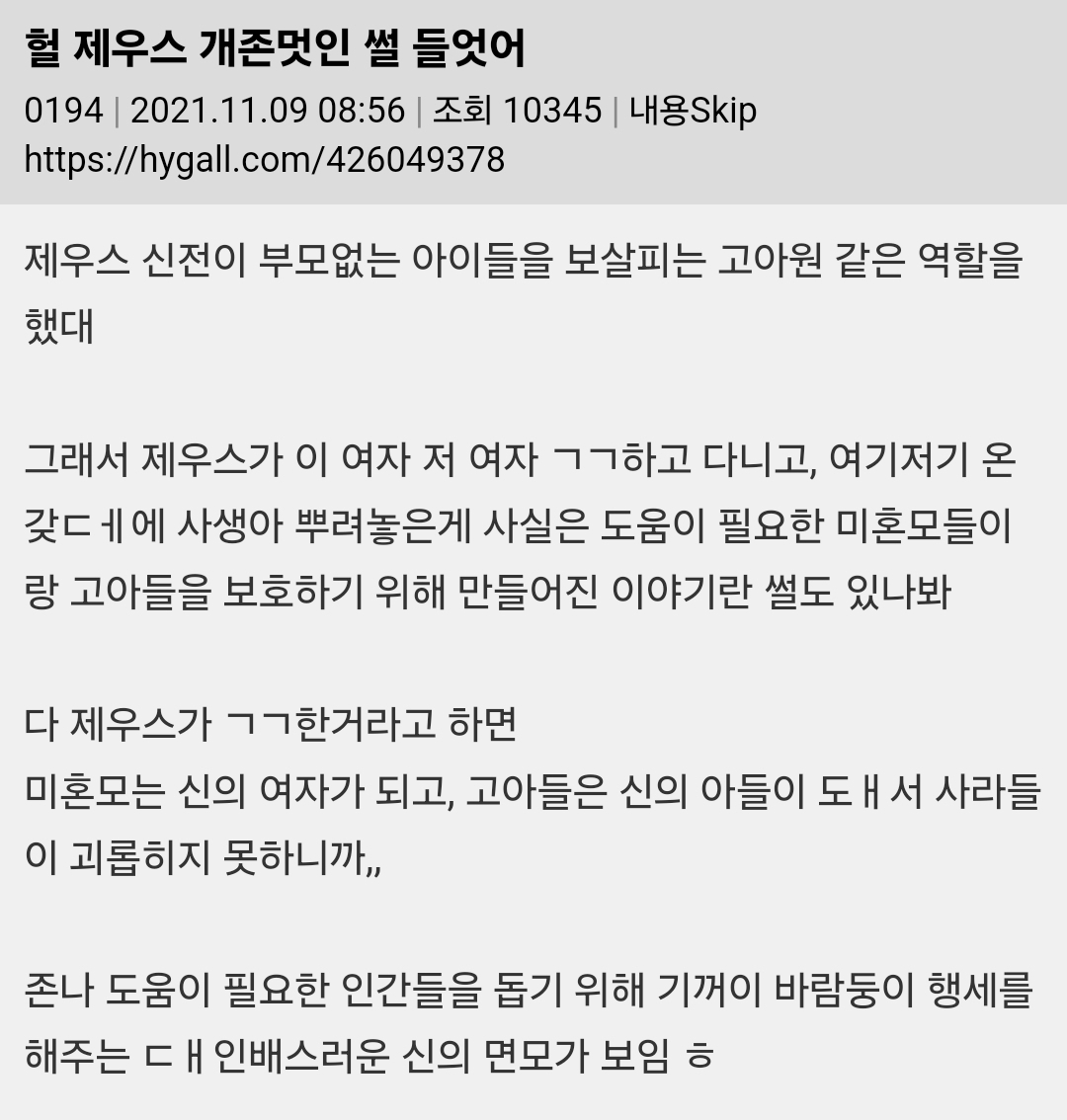 헐 제우스 개존멋인 썰 들엇어
0194 ❘ 2021.11.09 08:56 ❘ 조회 10345 ❘ 내용Skip
https://hygall.com/426049378
제우스 신전이 부모없는 아이들을 보살피는 고아원 같은 역할을 했대
그래서 제우스가 이 여자 저 여자 ㄱㄱ하고 다니고, 여기저기 온 갖ㄷㅔ에 사생아 뿌려놓은게 사실은 도움이 필요한 미혼모들이 랑 고아들을 보호하기 위해 만들어진 이야기란 썰도 있나봐
다 제우스가 ㄱㄱ한거라고 하면
미혼모는 신의 여자가 되고, 고아들은 신의 아들이 도ㅐ서 사라들
이 괴롭히지 못하니까,,
존나 도움이 필요한 인간들을 돕기 위해 기꺼이 바람둥이 행세를 해주는 대인배스러운 신의 면모가 보임 ㅎ