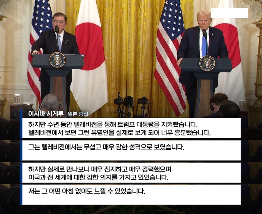 이시바 시게루 일본 총리 
하지만 수년 동안 텔레비전을 통해 트럼프 대통령을 지켜봤습니다. 
텔레비전에서 보던 그런 유명인을 실제로 보게 되어 너무 흥분됐습니다. 
그는 텔레비전에서는 무섭고 매우 강한 성격으로 보였습니다. 
하지만 실제로 만나보니 매우 진지하고 매우 강력했으며 
미국과 전 세계에 대한 강한 의지를 가지고 있었습니다. 
저는 그 어떤 아침 없이도 느낄 수 있었습니다.