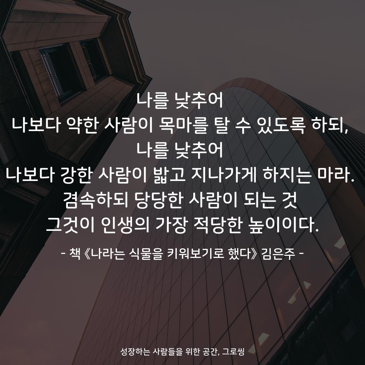 나를 낮추어
나보다 약한 사람이 목마를 탈 수 있도록 하되,
나를 낮추어
나보다 강한 사람이 밟고 지나가게 하지는 마라.
겸속하되 당당한 사람이 되는 것
그것이 인생의 가장 적당한 높이이다.