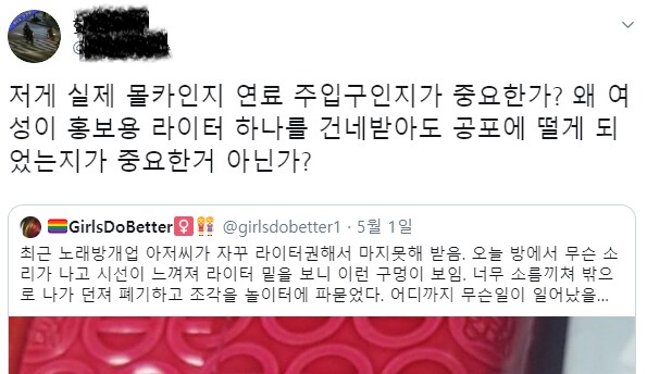 저게 실제 몰카인지 연료 주입구인지가 중요한가? 왜 여 성이 홍보용 라이터 하나를 건네받아도 공포에 떨게 되 었는지가 중요한거 아닌가?
GirlsDoBetter @girlsdobetter1.5월 1일
최근 노래방개업 아저씨가 자꾸 라이터권해서 마지못해 받음. 오늘 방에서 무슨 소 리가 나고 시선이 느껴져 라이터 밑을 보니 이런 구멍이 보임. 너무 소름끼쳐 밖으 로 나가 던져 폐기하고 조각을 놀이터에 파묻었다. 어디까지 무슨일이 일어났을...
