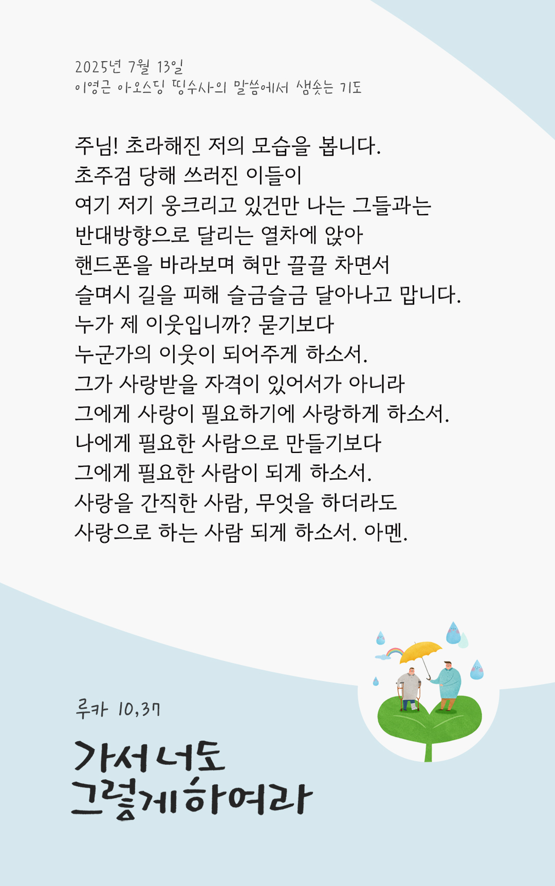 주님! 초라해진 저의 모습을 봅니다. 초주검 당해 쓰러진 이들이 여기 저기 웅크리고 있건만, 나는 그들과는 반대방향으로 달리는 열차에 앉아 핸드폰을 바라보며 혀만 끌끌 차면서 슬며시 길을 피해 슬금슬금 달아나고 맙니다. 누가 제 이웃입니까? 묻기보다, 누군가의 이웃이 되어주게 하소서. 그가 사랑받을 자격이 있어서가 아니라, 그에게 사랑이 필요하기에 사랑하게 하소서. 나에게 필요한 사람으로 만들기보다, 그에게 필요한 사람이 되게 하소서. 사랑을 간직한 사람, 무엇을 하더라도 사랑으로 하는 사람 되게 하소서. 아멘. by 이영근 아오스딩 신부 띵수사의 말씀에서 샘솟는 기도(말샘기도)