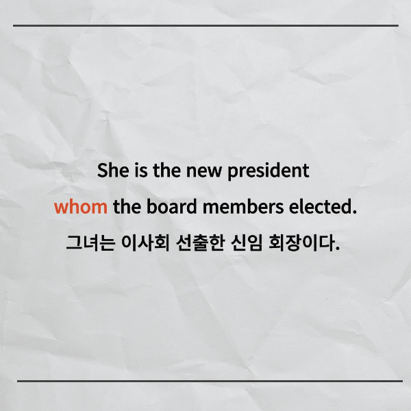 She is the new president
whom the board members elected.
그녀는 이사회 선출한 신임 회장이다.
이 문장에서 목적격관계대명사는 whom이죠.
우리 앞에서 목적격관계대명사가
어떻게 나오는지 알아봤으니까
차근차근 다시 한 번 같이 생각해볼까요?