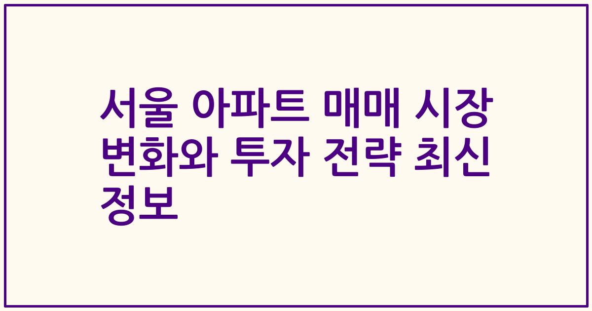 서울 아파트 매매 시장 변화와 투자 전략 최신 정보