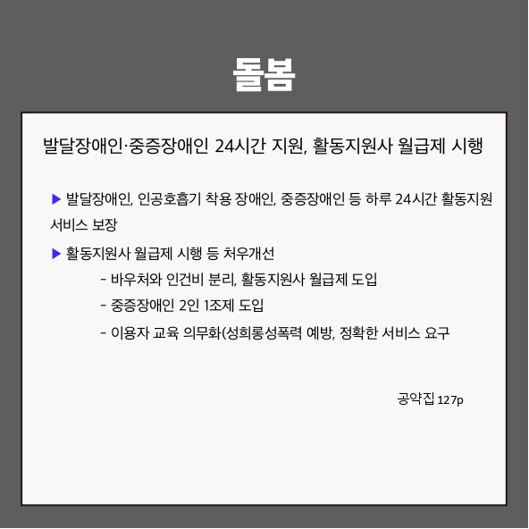 돌봄
발달장애인&middot;중증장애인 24시간 지원, 활동지원사 월급제 시행 (공약집 127p)
▶ 발달장애인, 인공호흡기 착용 장애인, 중증장애인 등 하루 24시간 활동지원서비스 보장
▶ 활동지원사 월급제 시행 등 처우개선
 - 바우처와 인건비 분리, 활동지원사 월급제 도입
 - 중증장애인 2인 1조제 도입
 - 이용자 교육 의무화(성희롱&middot;성폭력 예방, 정확한 서비스 요구)