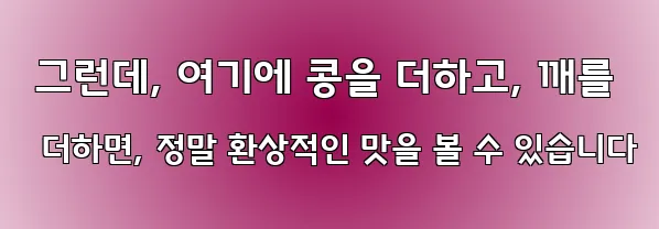  그런데, 여기에 콩을 더하고, 깨를 더하면, 정말 환상적인 맛을 볼 수 있습니다