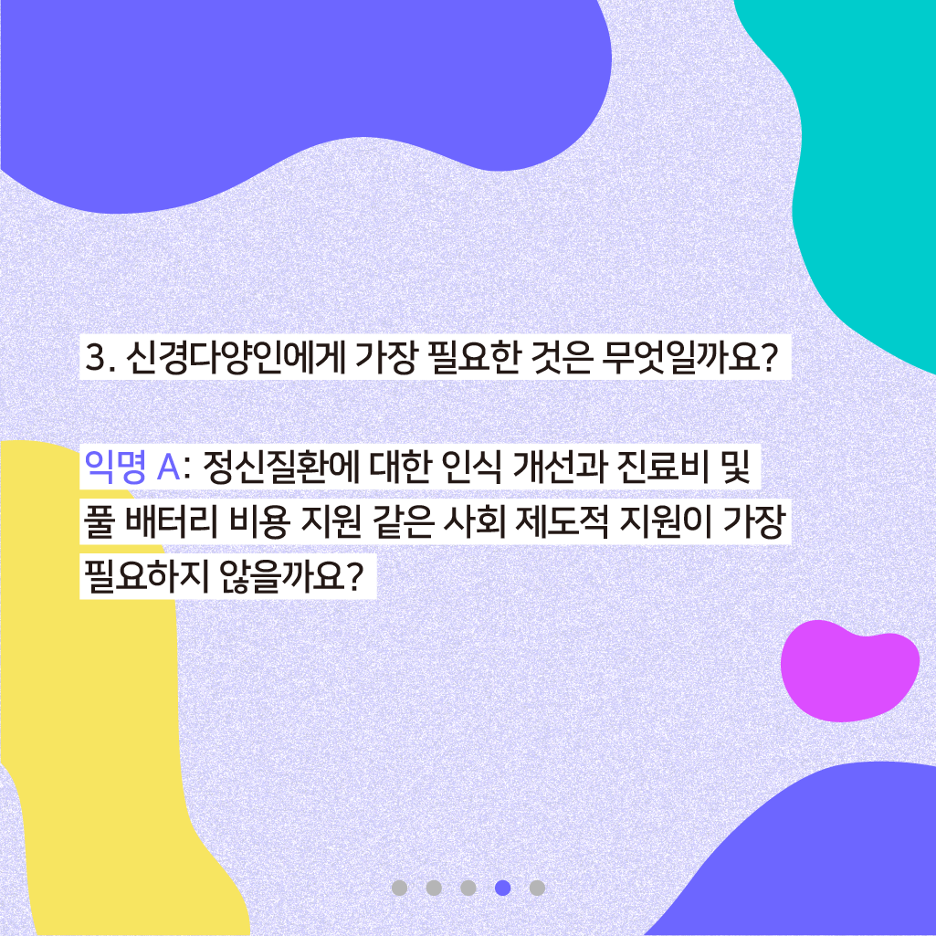 3. 신경다양인에게 가장 필요한 것은 무엇일까요? 익명 A: 정신질환에 대한 인식 개선과 진료비 및 풀 배터리 비용 지원 같은 사회 제도적 지원이 가장 필요하지 않을까요?