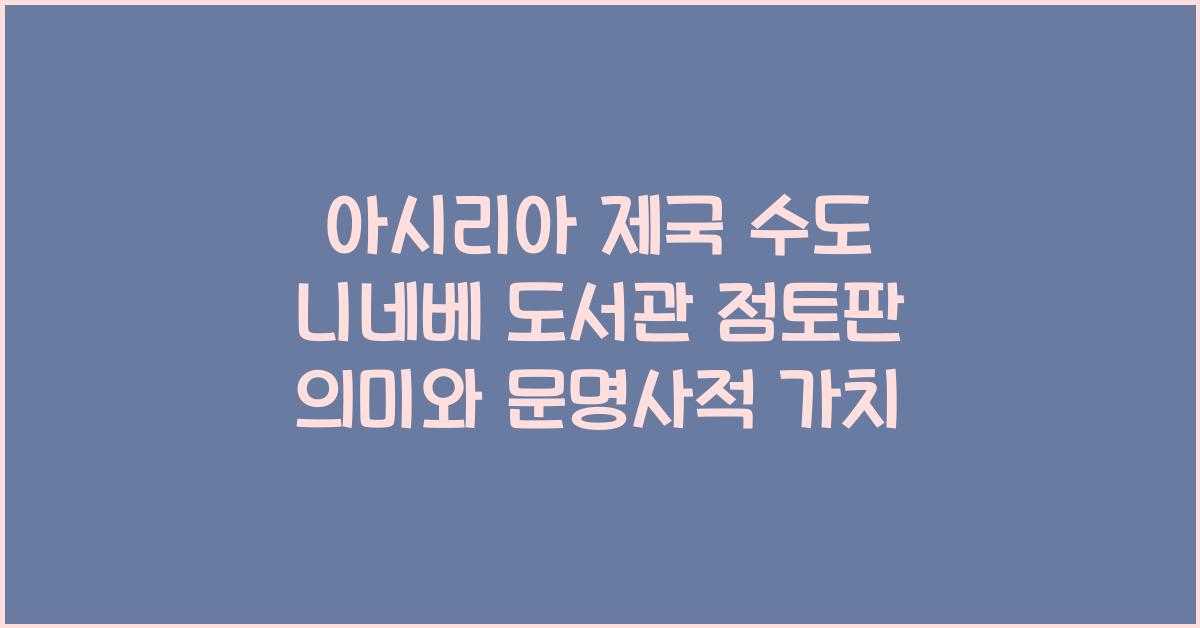 아시리아 제국 수도 니네베 도서관 점토판 내용과 문명사적 가치