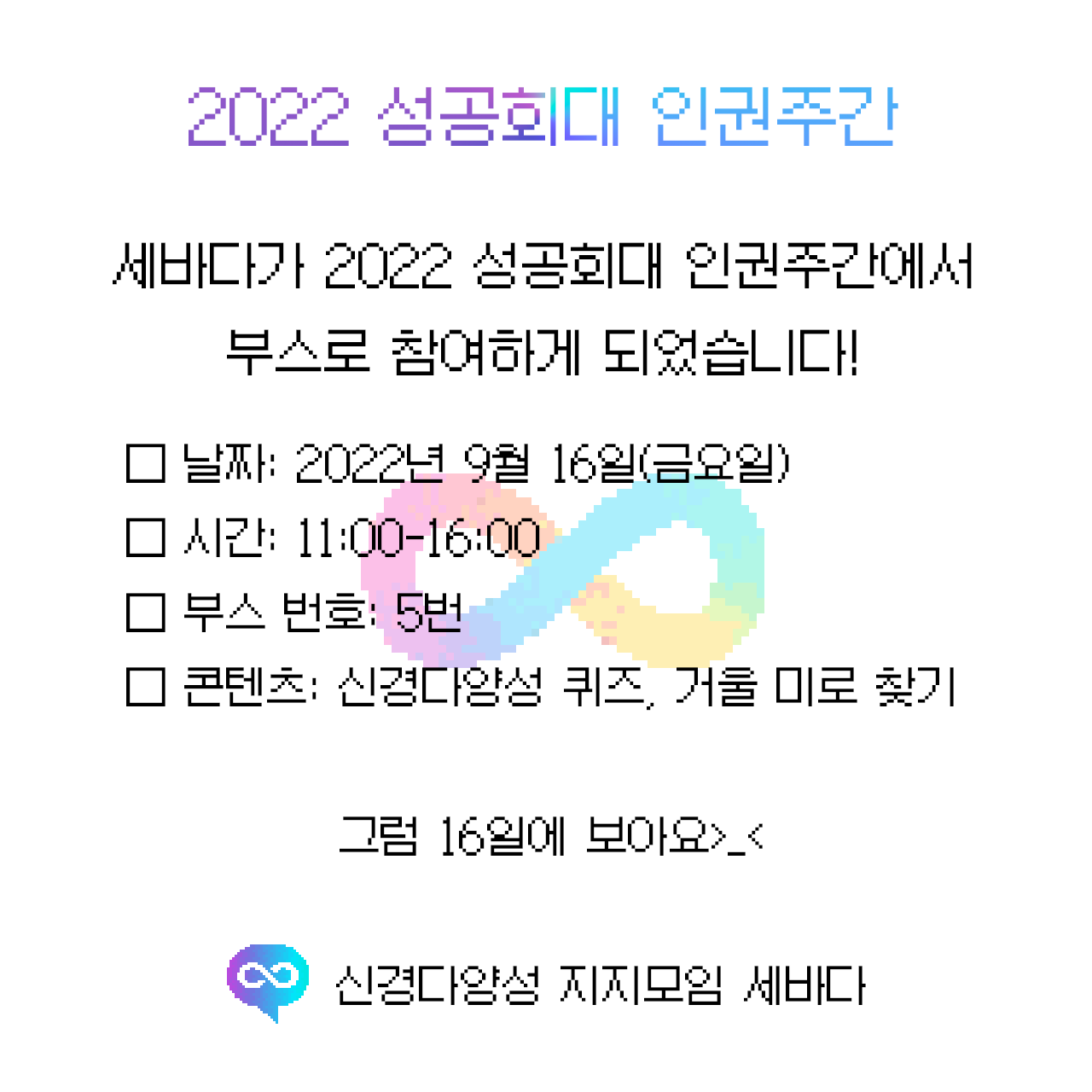 2022 성공회대 인권주간

세바다가 2022 성공회대 인권주간에서
부스로 참여하게 되었습니다! 

□ 날짜: 2022년 9월 16일(금요일)
□ 시간: 11:00-16:00
□ 부스 번호: 5번
□ 콘텐츠: 신경다양성 퀴즈, 거울 미로 찾기

그럼 16일에 보아요>_<

신경다양성 지지모임 세바다