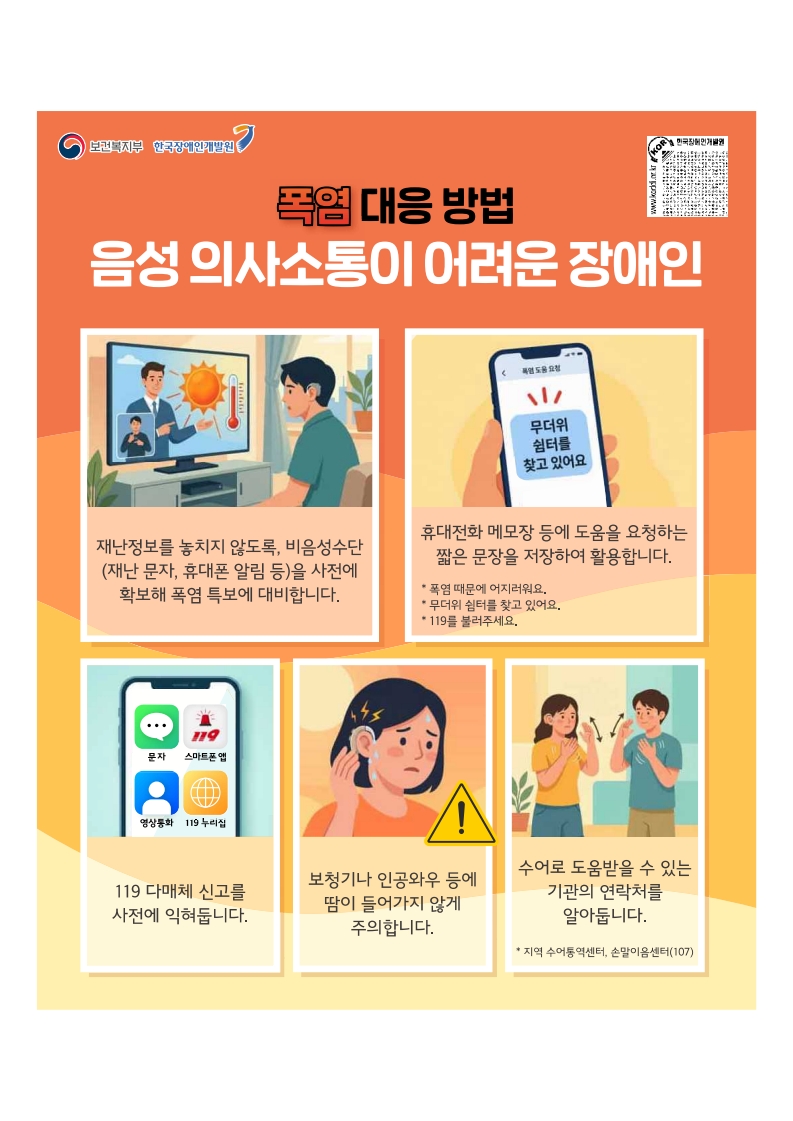 폭염대응방법: 음성 의사소통이 어려운 장애인
재난정보를 놓치지 않도록 비음성수단(재난문자, 휴대폰 알림등)을 사전에 확보에 폭염 특보에 대비합니다.
휴대전화 메모장등에 도움을 요청하는 짧은 문장을 저장하여 활용합니다.
119다매체 신고를 사전에 익혀둡니다.
보청기나 인공와우등에 땀이 들어가지 않게 주의합니다.
수어로 도움받을 수 있는 기관의 연락처를 알아둡니다.(지역수어통역센터 손말이음센터 170)