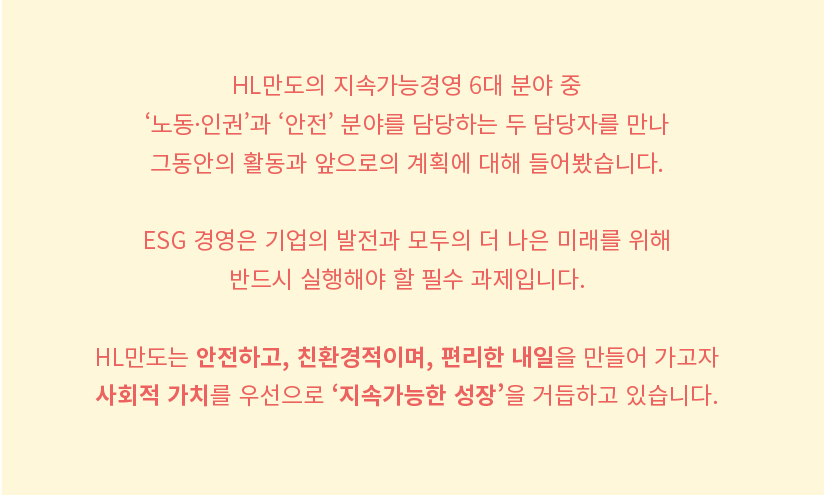 HL만도의 지속가능경영 6대 분야 중 '노동 인권'과 '안전' 분야를 담당하는 두 담당자를 만나 그동안의 활동과 앞으로의 계획에 대해 들어봤습니다. 

ESG 경영은 기업의 발전과 모두의 더 나은 미래를 위해 반드시 실행해야 할 필수 과제입니다. 

HL만도는 안전하고, 친환경적이며, 편리한 매일을 만들어 가고자 사회적 가치를 우선으로 '지속가능한 성장'을 거듭하고 있습니다.