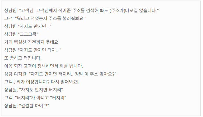 상담원: "고객님. 고객님께서 적어준 주소를 검색해 봐도 (주소가)나오질 않습니다." 
고객: "뭐라고 적었는지 주소를 불러줘봐요."
상담원 "자지도 만지면..."
상담원 "크크크큭"
거의 떡실신 직전까지 웃네요.
상담원 "자지도 만지면 터지..." 
또 빵하고 터집니다.
이쯤 되자 고객이 정색하면서 화를 냅니다.
상담 여직원: "자지도 만지면 터지리.. 정말 이 주소 맞아요?" 
고객 : 뭐가 이상합니까? 다시 읽어봐요!
상담원: "자지도 만지면 터지리"
고객: "터지리"가 아니고 "커지리"
상담원: "깔깔깔 하이고"
