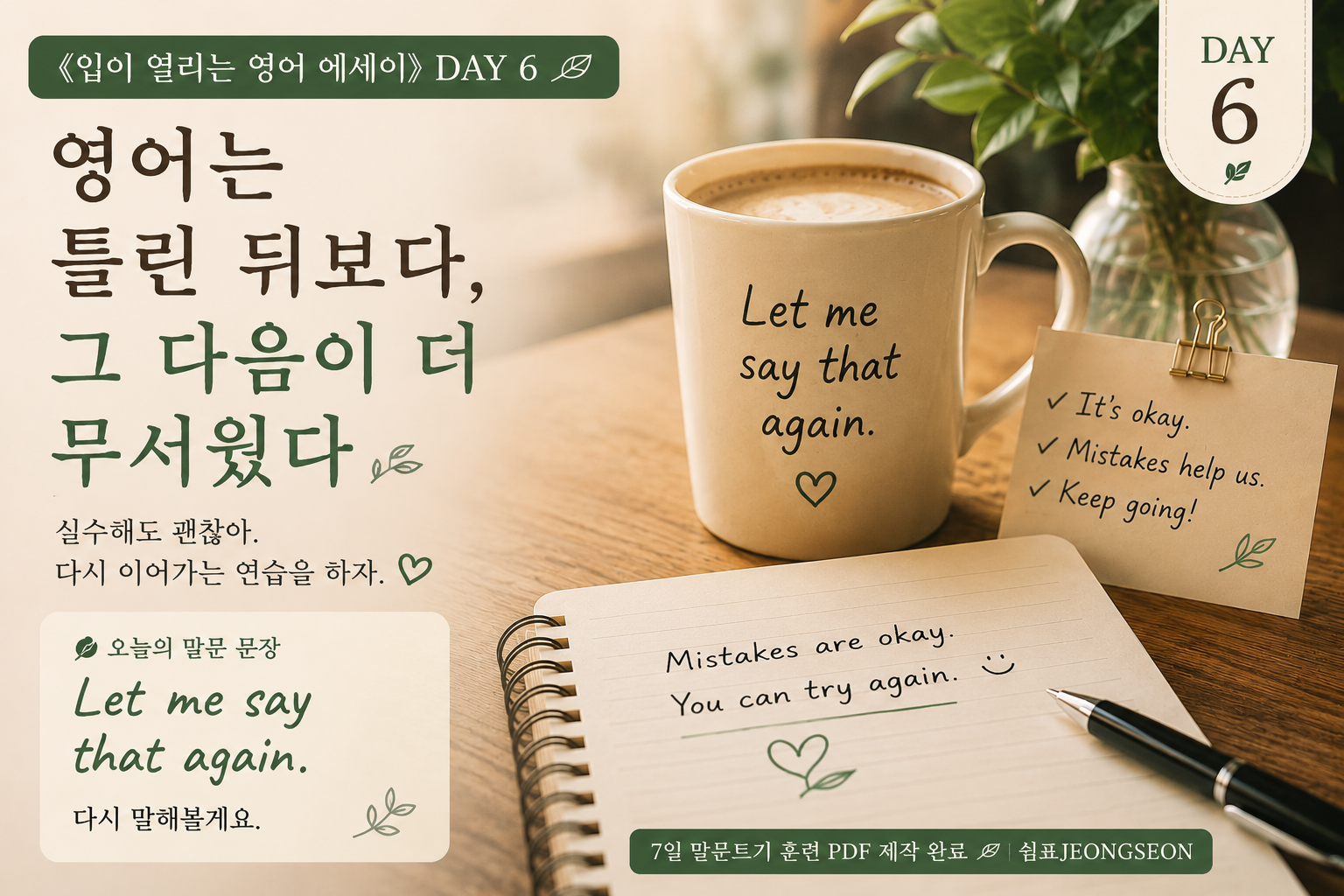 ALT
따뜻한 조명이 비치는 카페 테이블 위에 커피잔과 영어 노트가 놓여 있는 감성 영어 썸네일 이미지.
머그컵에는 “Let me say that again.” 문장이 적혀 있고, 노트 위에는 영어 문장을 다시 이어 말하는 연습 표현이 손글씨처럼 쓰여 있다.
영어 실수 후 다시 말해보는 용기를 담은 《입이 열리는 영어 에세이》 DAY 6 이미지.
