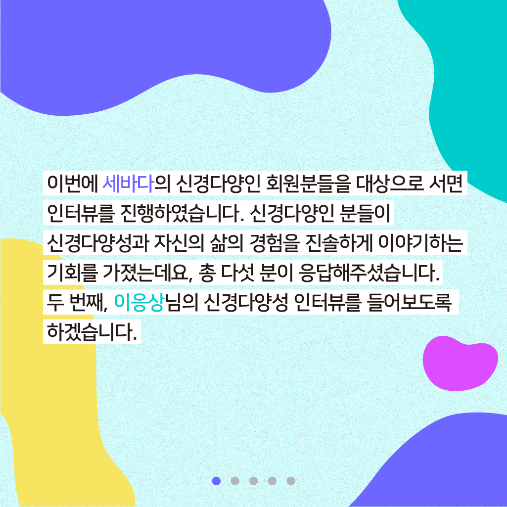  이번에 세바다의 신경다양인 회원분들을 대상으로 서면 인터뷰를 진행하였습니다. 신경다양인 분들이 신경다양성과 자신의 삶의 기회를 진솔하게 이야기하는 기회를 가졌는데요, 총 다섯 분이 응답해주셨습니다. 두 번째, 이응상님의 신경다양성 인터뷰를 들어보도록 하겠습니다.