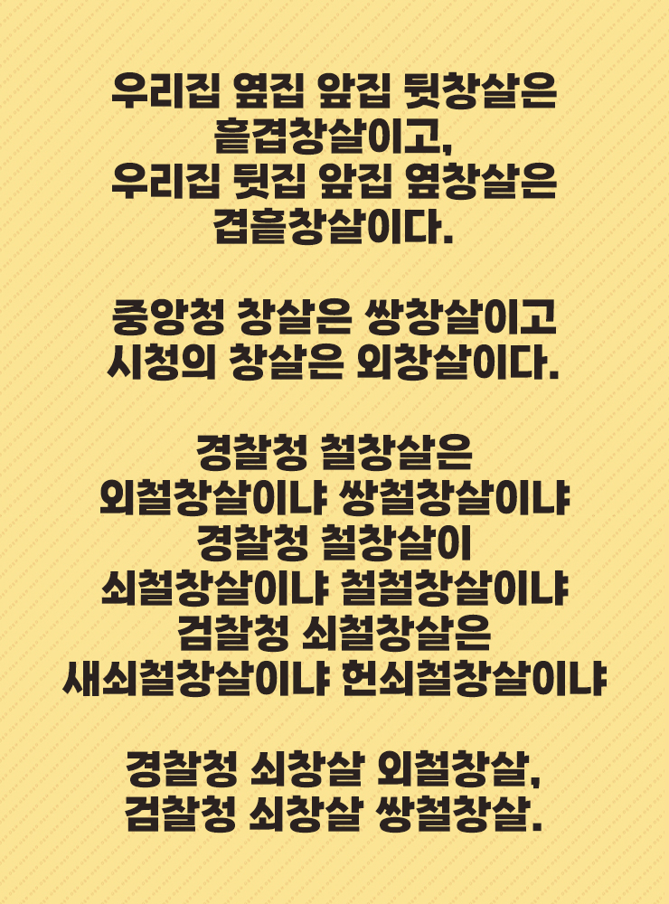 우리집 옆집 앞집 뒷창살은 흩겹창살이고,
우리집 뒷집 앞집 옆창살은 겹흩창살이다.
중앙청 창살은 쌍창살이고
시청의 창살은 외창살이다.
경찰청 철창살은
외철창살이냐 쌍철창살이냐
경찰청 철창살이
쇠철창살이냐 철철창살이냐
검찰청 쇠철창살은
새쇠철창살이냐 헌쇠철창살이냐
경찰청 쇠창살 외철창살,
검찰청 쇠창살 쌍철창살.