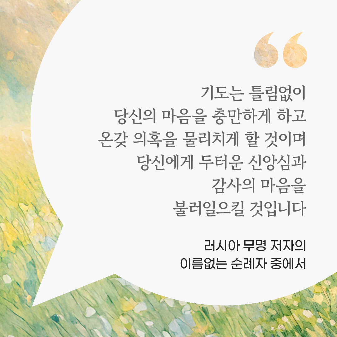 기도는 틀림없이 당신의 마음을 충만하게 하고 온갖 의혹을 물리치게 할 것이며, 당신에게 두터운 신앙심과 감사의 마음을 불러일으킬 것입니다. (러시아 무명 저자의 이름없는 순례자 중에서) 피어나네 마음을 살리는 가톨릭 명언 이미지