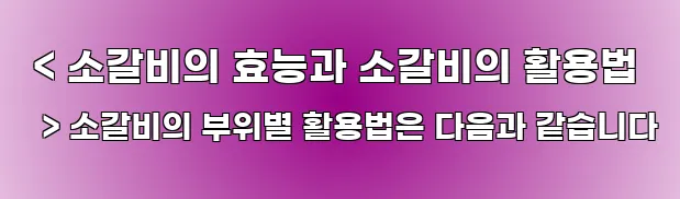  < 소갈비의 효능과 소갈비의 활용법 > 소갈비의 부위별 활용법은 다음과 같습니다