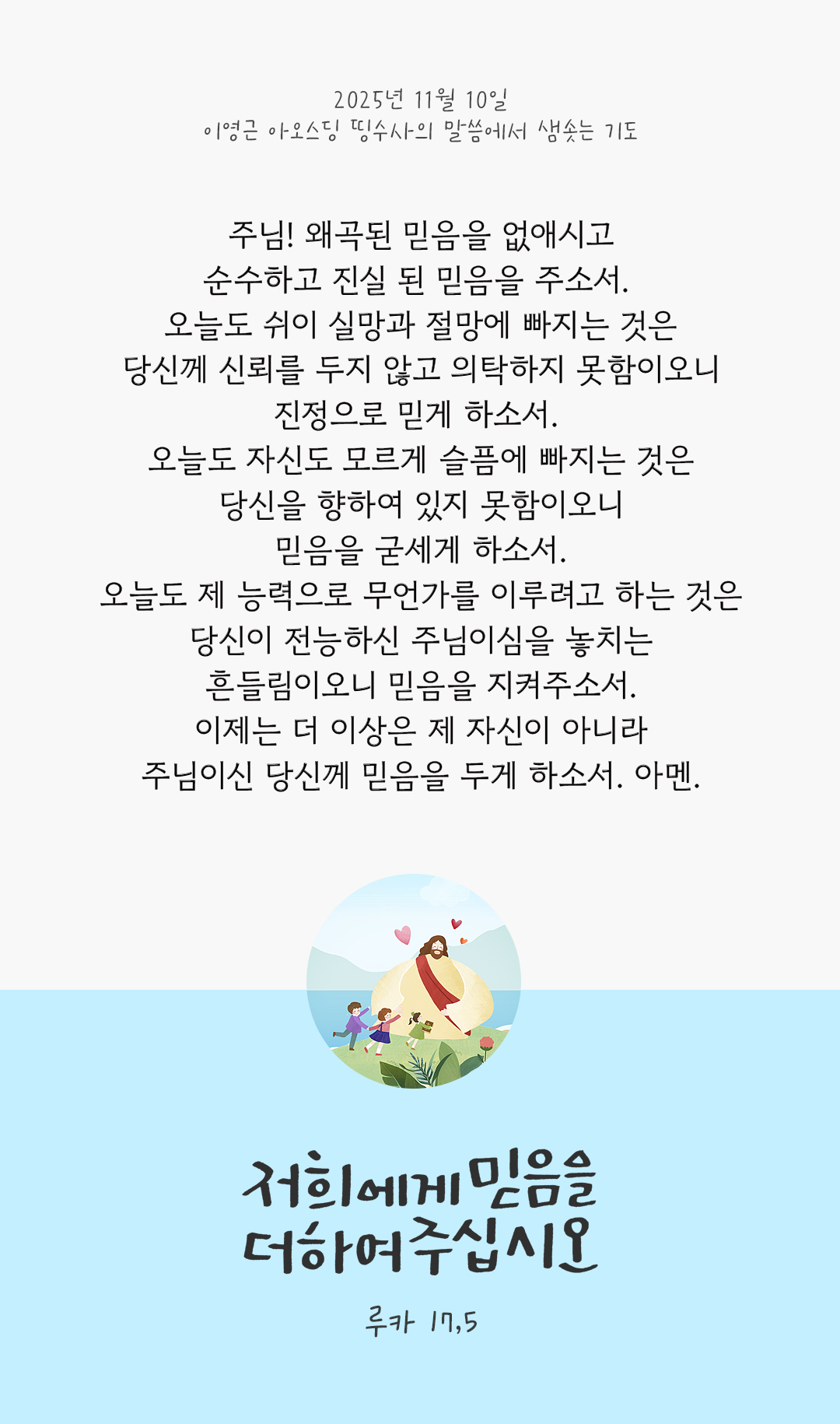 주님! 왜곡된 믿음을 없애시고, 순수하고 진실 된 믿음을 주소서. 오늘도 쉬이 실망과 절망에 빠지는 것은 당신께 신뢰를 두지 않고 의탁하지 못함이오니, 진정으로 믿게 하소서. 오늘도 자신도 모르게 슬픔에 빠지는 것은 당신을 향하여 있지 못함이오니, 믿음을 굳세게 하소서. 오늘도 제 능력으로 무언가를 이루려고 하는 것은 당신이 전능하신 주님이심을 놓치는 흔들림이오니, 믿음을 지켜주소서. 이제는 더 이상은 제 자신이 아니라, 주님이신 당신께 믿음을 두게 하소서. 아멘. by 이영근 아오스딩 신부 띵수사의 말씀에서 샘솟는 기도(말샘기도)